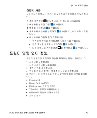 장 1 — 프린터 정보
PD43 및 PD43c 상용 프린터 사용 설명서 19
마법사 사용
사용 가능한 마법사는 프린터에 설치한 하드웨어에 따라 달라집니
다 .
1 준비 화면에서 을 누릅니다 . 주 메뉴가 나타납니다 .
2 마법사를 선택한 다음 을 누릅니다 .
3 범주를 선택하고 을 누릅니다 .
4 목록에서 마법사를 선택하고 을 누릅니다 . 마법사가 시작됩
니다 .
5 마법사에서 다음과 같이 작업합니다 .
• 목록에서 항목을 선택하려면 또는 을 누릅니다 .
• 강조 표시된 항목을 선택하려면 을 누릅니다 .
• 다음 화면으로 계속하려면 을 선택하고 을 누릅니다 .
프린터 명령 언어 정보
프린터 명령어란 프린터의 기능을 제어하는 명령의 집합입니다 .
• 프린터를 구성합니다 .
• 프린터의 상태를 되돌립니다 .
• 주변 기기를 제어합니다 .
• 인쇄를 위해 라벨 또는 영수증의 서식을 지정합니다 .
이 프린터는 다음 명령어와 언어 시뮬레이터 지원 옵션을 지원합
니다 .
• Fingerprint
• Direct Protocol(DP)
• IPL(Intermec 프린터 언어 )
• ZSim(ZPL 명령어 시뮬레이터 )
• DSim(DPL 명령어 시뮬레이터 )
• 스마트 인쇄
 