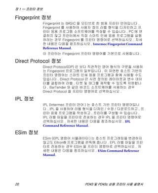 장 1 — 프린터 정보
20 PD43 및 PD43c 상용 프린터 사용 설명서
Fingerprint 정보
Fingerprint 는 BASIC 을 모티브로 한 범용 프린터 언어입니다 .
Fingerprint 를 사용하여 사용자 정의 라벨 형식을 디자인하고 프
린터 응용 프로그램 소프트웨어를 작성할 수 있습니다 . PC 에 연
결하지 않고 프린터에서 직접 스마트 인쇄 응용 프로그램을 실행
하려는 경우 Fingerprint 를 프린터 명령어로 선택하십시오 . 자세
한 내용은 다음을 참조하십시오 . Intermec Fingerprint Command
Reference Manual.
이 프린터는 Fingerprint 프린터 명령어를 기본으로 사용합니다 .
Direct Protocol 정보
Direct Protocol(DP) 은 보다 직관적인 영어 형식의 구문을 사용하
는 Fingerprint 프로그램의 일부입니다 . 이 유연한 호스트 기반의
프린터 명령어는 스마트 인쇄 응용 프로그램과 함께 사용할 수도
있습니다 . Direct Protocol 은 사전 정의된 레이아웃과 변수 데이
터를 결합하여 라벨 , 티켓 및 태그를 제작할 수 있도록 지원합니
다 . BarTender 와 같은 바코드 소프트웨어를 사용하는 경우
Direct Protocol 을 프린터 명령어로 선택하십시오 .
IPL 정보
IPL (Intermec 프린터 언어 ) 는 호스트 기반 프린터 명령어입니
다 . IPL 을 사용하여 라벨 형식을 디자인 / 수정 / 다운로드하고 , 프
린터 응용 프로그램을 작성하고 , 프린터를 구성할 수 있습니다 .
IPL 라벨 파일을 프린터로 전송하는 경우 IPL 을 프린터 명령어로
선택하십시오 . 자세한 내용은 다음을 참조하십시오 . IPL
Command Reference Manual.
ESim 정보
ESim (EPL 명령어 시뮬레이터 ) 는 호스트 프로그래밍을 변경하지
않고도 Eltron® 프로그램을 판독해 줍니다 . EPL 라벨 파일을 프린
터로 전송하는 경우 ESim 을 프린터 명령어로 선택하십시오 . 자
세한 내용은 다음을 참조하십시오 . ESim Command Reference
Manual.
 
