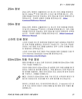 장 1 — 프린터 정보
PD43 및 PD43c 상용 프린터 사용 설명서 21
ZSim 정보
ZSim (ZPL 명령어 시뮬레이터 ) 은 호스트 프로그램을 변경하지
않고도 Zebra ™ 프로그램 (ZPL II 이상 ) 을 판독해 줍니다 . ZPL
라벨 파일을 프린터로 전송하는 경우 ZSim 을 프린터 명령어로 선
택하십시오 . 자세한 내용은 다음을 참조하십시오 . ZSim
Command Reference Manual.
DSim 정보
DSim (DPL 명령어 시뮬레이터 ) 는 호스트 프로그래밍을 변경하
지 않고도 Datamax ™ 데이터 스트림을 판독해 줍니다 . DPL 라벨
파일을 프린터로 전송하는 경우 DSim 을 프린터 명령어로 선택하
십시오 . 자세한 내용은 다음을 참조하십시오 . DSim Command
Reference Manual.
스마트 인쇄 정보
스마트 인쇄란 호스트 컴퓨터에 연결되지 않은 상태에서 독립적으
로 인쇄 작업을 실행하는 프린터의 기능입니다 . C# 으로 작성된
프린터 기반 응용 프로그램을 실행하는 경우 스마트 인쇄를 프린
터 명령어로 선택하십시오 .
스마트 인쇄 응용 프로그램의 작성 방법에 대한 도움말은 다음 주
소의 Intermec Developer Center 를 참조하십시오 .
www.intermec.com/developer.
ESim/ZSim 자동 구성 정보
명령 언어를 알 수 없는 다른 프린터로 교체할 때 ESim/ZSim 자동
구성 기능을 사용합니다 .
프린터 명령 언어가 ESim/ZSim 로 설정된 경우 처음 실행할 때 프
린터는 자동으로 용지를 보정하고 , 처음 들어오는 인쇄 작업의 명
령 언어를 식별하며 , 해당 언어 (ESim 또는 ZSim) 에 맞게 프린터
를 구성하고 , 라벨을 인쇄합니다 .
데이터 스트림은 최소 10 바이트여야 합니다 . 2-second 시간 초
과 후 또는 데이터 버퍼가 전체 (1MB) 일 때 명령 언어 식별이 활
성화됩니다 .
참고 : 프린터가 ESim/ZSim 자동 구성 모드로 시작되면 용지가 자
동으로 보정되므로 프린터를 켜기 전에 용지를 로드하십시오 .
 