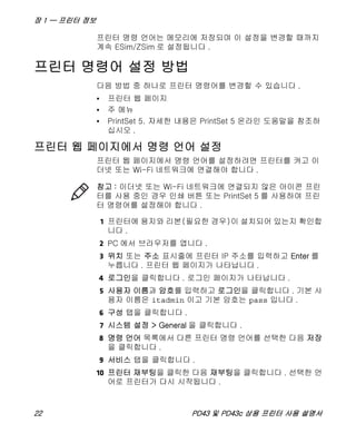 장 1 — 프린터 정보
22 PD43 및 PD43c 상용 프린터 사용 설명서
프린터 명령 언어는 메모리에 저장되며 이 설정을 변경할 때까지
계속 ESim/ZSim 로 설정됩니다 .
프린터 명령어 설정 방법
다음 방법 중 하나로 프린터 명령어를 변경할 수 있습니다 .
• 프린터 웹 페이지
• 주 메뉴
• PrintSet 5. 자세한 내용은 PrintSet 5 온라인 도움말을 참조하
십시오 .
프린터 웹 페이지에서 명령 언어 설정
프린터 웹 페이지에서 명령 언어를 설정하려면 프린터를 켜고 이
더넷 또는 Wi-Fi 네트워크에 연결해야 합니다 .
1 프린터에 용지와 리본(필요한 경우)이 설치되어 있는지 확인합
니다 .
2 PC 에서 브라우저를 엽니다 .
3 위치 또는 주소 표시줄에 프린터 IP 주소를 입력하고 Enter 를
누릅니다 . 프린터 웹 페이지가 나타납니다 .
4 로그인을 클릭합니다 . 로그인 페이지가 나타납니다 .
5 사용자 이름과 암호를 입력하고 로그인을 클릭합니다 . 기본 사
용자 이름은 itadmin 이고 기본 암호는 pass 입니다 .
6 구성 탭을 클릭합니다 .
7 시스템 설정 > General 을 클릭합니다 .
8 명령 언어 목록에서 다른 프린터 명령 언어를 선택한 다음 저장
을 클릭합니다 .
9 서비스 탭을 클릭합니다 .
10 프린터 재부팅을 클릭한 다음 재부팅을 클릭합니다 . 선택한 언
어로 프린터가 다시 시작됩니다 .
참고 : 이더넷 또는 Wi-Fi 네트워크에 연결되지 않은 아이콘 프린
터를 사용 중인 경우 인쇄 버튼 또는 PrintSet 5 를 사용하여 프린
터 명령어를 설정해야 합니다 .
 