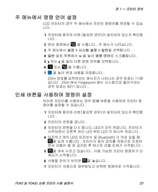 장 1 — 프린터 정보
PD43 및 PD43c 상용 프린터 사용 설명서 23
주 메뉴에서 명령 언어 설정
LCD 프린터의 경우 주 메뉴에서 프린터 명령어를 변경할 수 있습
니다 .
1 프린터에 용지와 리본 (필요한 경우)이 설치되어 있는지 확인합
니다 .
2 준비 화면에서 을 누릅니다 . 주 메뉴가 나타납니다 .
3 주 메뉴에서 설정 > 시스템 설정 > 일반을 선택합니다 .
4 일반 설정 목록에서 을 눌러 명령 언어로 스크롤합니다 .
5 또는 을 눌러 다른 명령 언어를 선택합니다 .
6 또는 을 누릅니다 .
7 을 눌러 변경 내용을 저장합니다 .
ZSim 암호를 입력하라는 메시지가 나타나는 경우 암호는 1138
입니다 . ZSim 에서 Fingerprint 메뉴 시스템으로 돌아가려는
경우 암호는 8311 입니다 .
인쇄 버튼을 사용하여 명령어 설정
아이콘 프린터를 사용하는 경우 인쇄 버튼을 사용하여 프린터 명
령어를 설정할 수 있습니다 .
1 프린터에 용지와 리본(필요한 경우)이 설치되어 있는지 확인합
니다 .
2 프린터의 전원을 끕니다 .
3 프린터의 전원을 다시 켭니다. LED가 모두 켜집니다. 프린터가
시작되면서 오른쪽 하단 LED 부터 LED 가 하나씩 꺼집니다 .
4 마지막 2 개의 LED( 유지보수 및 Bluetooth) 가 켜져 있을 때
을 길게 누릅니다 . 프린터가 용지 급지를 자동으로 조정하
면서 라벨이 몇 장 급지된 후 테스트 라벨 인쇄가 시작됩니다 .
5 을 계속 누르고 있습니다 . 사용 가능한 프린터 명령어가 인
쇄되기 시작합니다 .
6 사용할 언어가 보이면 을 놓습니다 .
7 프린터가 자동으로 재부팅되고 선택한 명령어로 시작됩니다 .
 