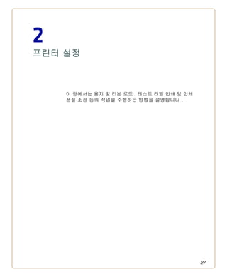 27
2
프린터 설정
이 장에서는 용지 및 리본 로드 , 테스트 라벨 인쇄 및 인쇄
품질 조정 등의 작업을 수행하는 방법을 설명합니다 .
 