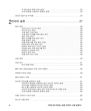 iv PD43 및 PD43c 상용 프린터 사용 설명서
주 메뉴에서 명령 언어 설정 . . . . . . . . . . . . . . . . . . . . . . . . . . . . . .23
인쇄 버튼을 사용하여 명령어 설정. . . . . . . . . . . . . . . . . . . . . . . . . .23
프린터 옵션 및 부속품 . . . . . . . . . . . . . . . . . . . . . . . . . . . . . . . . . . . . . . .24
2프린터 설정 . . . . . . . . . . . . . . . . . . . . . . . . . . . . . . . . 27
용지 정보 . . . . . . . . . . . . . . . . . . . . . . . . . . . . . . . . . . . . . . . . . . . . . . .28
라이너리스 미디어 정보 . . . . . . . . . . . . . . . . . . . . . . . . . . . . . . . .28
미디어 태그 정보 . . . . . . . . . . . . . . . . . . . . . . . . . . . . . . . . . . . . .28
수동 절단 인쇄 정보 . . . . . . . . . . . . . . . . . . . . . . . . . . . . . . . . . . .28
수동 절단 인쇄를 위한 용지 로드. . . . . . . . . . . . . . . . . . . . . . . . . . .29
절단 인쇄 정보. . . . . . . . . . . . . . . . . . . . . . . . . . . . . . . . . . . . . . .33
절단 인쇄를 위한 용지 로드 . . . . . . . . . . . . . . . . . . . . . . . . . . . . . .34
라벨 분배기 정보 . . . . . . . . . . . . . . . . . . . . . . . . . . . . . . . . . . . . .37
라벨 분배기를 위한 용지 적재. . . . . . . . . . . . . . . . . . . . . . . . . . . . .38
PD43 에서 외부 용지 로드 . . . . . . . . . . . . . . . . . . . . . . . . . . . . . . .43
PD43c 후방 급지 가이드 설정 . . . . . . . . . . . . . . . . . . . . . . . . . . . .44
PD43c 에서 외장 용지 롤 로드 . . . . . . . . . . . . . . . . . . . . . . . . . . . .45
PD43c 의 탑승권 로드. . . . . . . . . . . . . . . . . . . . . . . . . . . . . . . . . .46
항공사 용지 로드 . . . . . . . . . . . . . . . . . . . . . . . . . . . . . . . . . . . . .47
라벨 정지 센서 조정 . . . . . . . . . . . . . . . . . . . . . . . . . . . . . . . . . . .49
리본 정보 . . . . . . . . . . . . . . . . . . . . . . . . . . . . . . . . . . . . . . . . . . . . . . .50
리본 로드 . . . . . . . . . . . . . . . . . . . . . . . . . . . . . . . . . . . . . . . . . . . . . . .51
잉크 방향 변경. . . . . . . . . . . . . . . . . . . . . . . . . . . . . . . . . . . . . . .54
홈이 없는 (Notchless) 리본 코어 어댑터 . . . . . . . . . . . . . . . . . . . . . . . . . . .56
전원에 프린터 연결 . . . . . . . . . . . . . . . . . . . . . . . . . . . . . . . . . . . . . . . . .59
설정 마법사 사용 . . . . . . . . . . . . . . . . . . . . . . . . . . . . . . . . . . . . . . . . . .61
아이콘 프린터를 설정하는 방법 . . . . . . . . . . . . . . . . . . . . . . . . . . . . . . . . .61
네트워크 옵션을 사용하지 않고 아이콘 프린터 설정 . . . . . . . . . . . . . .62
이더넷을 사용하여 아이콘 프린터 설정. . . . . . . . . . . . . . . . . . . . . . .63
Wi-Fi 를 사용하여 아이콘 프린터 설정 . . . . . . . . . . . . . . . . . . . . . . .63
아이콘 프린터에서 용지 급지 보정 및 테스트 라벨 인쇄. . . . . . . . . . . .64
인쇄 버튼을 사용하여 명령어 설정. . . . . . . . . . . . . . . . . . . . . . . . . .64
라벨 가져오기 센서 보정 . . . . . . . . . . . . . . . . . . . . . . . . . . . . . . . . . . . . .65
테스트 라벨 정보 . . . . . . . . . . . . . . . . . . . . . . . . . . . . . . . . . . . . . . . . . .66
 