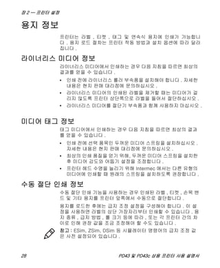 장 2 — 프린터 설정
28 PD43 및 PD43c 상용 프린터 사용 설명서
용지 정보
프린터는 라벨 , 티켓 , 태그 및 연속식 용지에 인쇄가 가능합니
다 . 용지 로드 절차는 프린터 작동 방법과 설치 옵션에 따라 달라
집니다 .
라이너리스 미디어 정보
라이너리스 미디어에서 인쇄하는 경우 다음 지침을 따르면 최상의
결과를 얻을 수 있습니다 .
• 인쇄 전에 라이너리스 롤러 부속품을 설치해야 합니다 . 자세한
내용은 현지 판매 대리점에 문의하십시오 .
• 라이너리스 미디어의 인쇄된 라벨을 제거할 때는 미디어가 걸
리지 않도록 프린터 상단쪽으로 라벨을 들어서 절단하십시오 .
• 라이너리스 미디어를 절단기 부속품과 함께 사용하지 마십시오 .
미디어 태그 정보
태그 미디어에서 인쇄하는 경우 다음 지침을 따르면 최상의 결과
를 얻을 수 있습니다 .
• 인쇄 전에 선택 품목인 두꺼운 미디어 스프링을 설치하십시오 .
자세한 내용은 현지 판매 대리점에 문의하십시오 .
• 최상의 인쇄 품질을 얻기 위해, 두꺼운 미디어 스프링을 설치한
후 미디어 감도와 어둡기 설정을 조정합니다 .
• 프린터 헤드 수명을 늘리기 위해 Intermec 에서는 다른 유형의
미디어에 인쇄할 때 원래의 스프링을 설치하도록 권장합니다 .
수동 절단 인쇄 정보
수동 절단 인쇄 기능을 사용하는 경우 인쇄된 라벨 , 티켓 , 손목 밴
드 및 기타 용지를 프린터 앞쪽에서 수동으로 절단합니다 .
용지를 로드한 후에는 급지 조정 설정을 구성해야 합니다 . 이 설
정을 사용하면 라벨의 상단 가장자리부터 인쇄할 수 있습니다 . 용
지 종류 , 급지 방법 , 롤 크기 등에 따라 , 또는 각 프린터 간의 차
이로 인해 권장 값을 조금 조정해야 할 수도 있습니다 .
참고 : ESim, ZSim, DSim 등 시뮬레이터 명령어의 급지 조정 값
은 사전 설정되어 있습니다 .
 