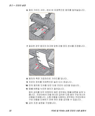 장 2 — 프린터 설정
32 PD43 및 PD43c 상용 프린터 사용 설명서
6 용지 가이드 사이 , 센서 바 아래쪽으로 용지를 밀어넣습니다 .
7 필요한 경우 용지의 마크에 맞춰 라벨 정지 센서를 조정합니다 .
8 용지의 측면 가장자리로 가이드를 밉니다 .
9 프린터 장치를 아래쪽으로 눌러 다시 잠급니다 .
10 먼저 용지함 도어를 닫은 다음 프린터 상단을 닫습니다 .
11 인쇄 버튼을 누르면 용지가 들어갑니다 .
용지 급지를 아직 보정하지 않은 경우에는 인쇄 버튼을 길게 누
릅니다 . 프린터에서 라벨 하나만 급지한 다음 용지 구성 테스트
라벨을 인쇄합니다. 소형 라벨을 사용하는 경우에는 프린터에서
구성 라벨을 인쇄하기 전에 여러 장을 급지할 수 있습니다 .
12 급지 조정 설정을 구성합니다 .
 