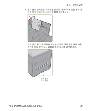 장 2 — 프린터 설정
PD43 및 PD43c 상용 프린터 사용 설명서 35
4 용지 롤의 옆쪽으로 가이드를 밉니다 . 용지 바에 있는 롤의 중
심에 맞춰 가이드가 자동으로 함께 이동합니다 .
외장 용지 홀더 등 프린터 외부에 보관된 대형 용지 롤을 사용
하려면 외장 용지 급지 슬롯을 통해 용지를 급지합니다 .
 