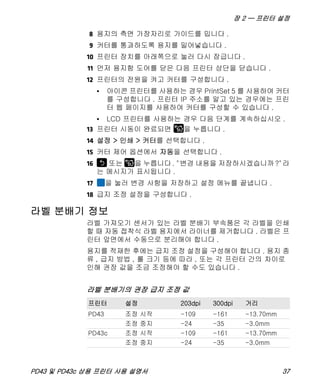 장 2 — 프린터 설정
PD43 및 PD43c 상용 프린터 사용 설명서 37
8 용지의 측면 가장자리로 가이드를 밉니다 .
9 커터를 통과하도록 용지를 밀어넣습니다 .
10 프린터 장치를 아래쪽으로 눌러 다시 잠급니다 .
11 먼저 용지함 도어를 닫은 다음 프린터 상단을 닫습니다 .
12 프린터의 전원을 켜고 커터를 구성합니다 .
• 아이콘 프린터를 사용하는 경우 PrintSet 5 를 사용하여 커터
를 구성합니다 . 프린터 IP 주소를 알고 있는 경우에는 프린
터 웹 페이지를 사용하여 커터를 구성할 수 있습니다 .
• LCD 프린터를 사용하는 경우 다음 단계를 계속하십시오 .
13 프린터 시동이 완료되면 을 누릅니다 .
14 설정 > 인쇄 > 커터를 선택합니다 .
15 커터 제어 옵션에서 자동을 선택합니다 .
16 또는 을 누릅니다. "변경 내용을 저장하시겠습니까?"라
는 메시지가 표시됩니다 .
17 을 눌러 변경 사항을 저장하고 설정 메뉴를 끝냅니다 .
18 급지 조정 설정을 구성합니다 .
라벨 분배기 정보
라벨 가져오기 센서가 있는 라벨 분배기 부속품은 각 라벨을 인쇄
할 때 자동 접착식 라벨 용지에서 라이너를 제거합니다 . 라벨은 프
린터 앞면에서 수동으로 분리해야 합니다 .
용지를 적재한 후에는 급지 조정 설정을 구성해야 합니다 . 용지 종
류 , 급지 방법 , 롤 크기 등에 따라 , 또는 각 프린터 간의 차이로
인해 권장 값을 조금 조정해야 할 수도 있습니다 .
라벨 분배기의 권장 급지 조정 값
프린터 설정 203dpi 300dpi 거리
PD43 조정 시작 -109 -161 -13.70mm
조정 중지 -24 -35 -3.0mm
PD43c 조정 시작 -109 -161 -13.70mm
조정 중지 -24 -35 -3.0mm
 