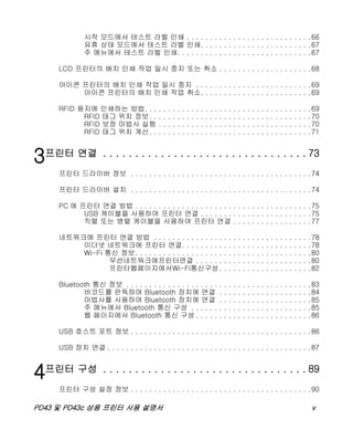 PD43 및 PD43c 상용 프린터 사용 설명서 v
시작 모드에서 테스트 라벨 인쇄 . . . . . . . . . . . . . . . . . . . . . . . . . . .66
유휴 상태 모드에서 테스트 라벨 인쇄. . . . . . . . . . . . . . . . . . . . . . . .67
주 메뉴에서 테스트 라벨 인쇄. . . . . . . . . . . . . . . . . . . . . . . . . . . . .67
LCD 프린터의 배치 인쇄 작업 일시 중지 또는 취소 . . . . . . . . . . . . . . . . . . . .68
아이콘 프린터의 배치 인쇄 작업 일시 중지 . . . . . . . . . . . . . . . . . . . . . . . . .69
아이콘 프린터의 배치 인쇄 작업 취소. . . . . . . . . . . . . . . . . . . . . . . .69
RFID 용지에 인쇄하는 방법. . . . . . . . . . . . . . . . . . . . . . . . . . . . . . . . . . . .69
RFID 태그 위치 정보. . . . . . . . . . . . . . . . . . . . . . . . . . . . . . . . . . .70
RFID 보정 마법사 실행 . . . . . . . . . . . . . . . . . . . . . . . . . . . . . . . . .70
RFID 태그 위치 계산. . . . . . . . . . . . . . . . . . . . . . . . . . . . . . . . . . .71
3프린터 연결 . . . . . . . . . . . . . . . . . . . . . . . . . . . . . . . . 73
프린터 드라이버 정보 . . . . . . . . . . . . . . . . . . . . . . . . . . . . . . . . . . . . . . .74
프린터 드라이버 설치 . . . . . . . . . . . . . . . . . . . . . . . . . . . . . . . . . . . . . . .74
PC 에 프린터 연결 방법 . . . . . . . . . . . . . . . . . . . . . . . . . . . . . . . . . . . . . .75
USB 케이블을 사용하여 프린터 연결 . . . . . . . . . . . . . . . . . . . . . . . .75
직렬 또는 병렬 케이블을 사용하여 프린터 연결 . . . . . . . . . . . . . . . . .77
네트워크에 프린터 연결 방법 . . . . . . . . . . . . . . . . . . . . . . . . . . . . . . . . . .78
이더넷 네트워크에 프린터 연결. . . . . . . . . . . . . . . . . . . . . . . . . . . .78
Wi-Fi 통신 정보. . . . . . . . . . . . . . . . . . . . . . . . . . . . . . . . . . . . . .80
무선네트워크에프린터연결 . . . . . . . . . . . . . . . . . . . . . . . . .80
프린터웹페이지에서Wi-Fi통신구성. . . . . . . . . . . . . . . . . . . .82
Bluetooth 통신 정보 . . . . . . . . . . . . . . . . . . . . . . . . . . . . . . . . . . . . . . . .83
바코드를 판독하여 Bluetooth 장치에 연결 . . . . . . . . . . . . . . . . . . . .84
마법사를 사용하여 Bluetooth 장치에 연결 . . . . . . . . . . . . . . . . . . . .85
주 메뉴에서 Bluetooth 통신 구성 . . . . . . . . . . . . . . . . . . . . . . . . . .85
웹 페이지에서 Bluetooth 통신 구성 . . . . . . . . . . . . . . . . . . . . . . . . .86
USB 호스트 포트 정보 . . . . . . . . . . . . . . . . . . . . . . . . . . . . . . . . . . . . . . .86
USB 장치 연결 . . . . . . . . . . . . . . . . . . . . . . . . . . . . . . . . . . . . . . . . . . . .87
4프린터 구성 . . . . . . . . . . . . . . . . . . . . . . . . . . . . . . . . 89
프린터 구성 설정 정보 . . . . . . . . . . . . . . . . . . . . . . . . . . . . . . . . . . . . . . .90
 