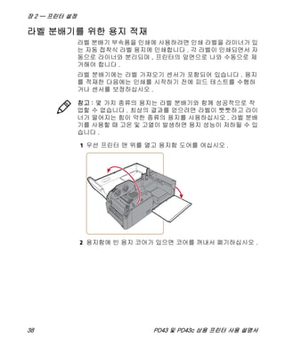 장 2 — 프린터 설정
38 PD43 및 PD43c 상용 프린터 사용 설명서
라벨 분배기를 위한 용지 적재
라벨 분배기 부속품을 인쇄에 사용하려면 인쇄 라벨을 라이너가 있
는 자동 접착식 라벨 용지에 인쇄합니다 . 각 라벨이 인쇄되면서 자
동으로 라이너와 분리되며 , 프린터의 앞면으로 나와 수동으로 제
거해야 합니다 .
라벨 분배기에는 라벨 가져오기 센서가 포함되어 있습니다 . 용지
를 적재한 다음에는 인쇄를 시작하기 전에 피드 테스트를 수행하
거나 센서를 보정하십시오 .
1 우선 프린터 맨 위를 열고 용지함 도어를 여십시오 .
2 용지함에 빈 용지 코어가 있으면 코어를 꺼내서 폐기하십시오 .
참고 : 몇 가지 종류의 용지는 라벨 분배기와 함께 성공적으로 작
업할 수 없습니다 . 최상의 결과를 얻으려면 라벨이 빳빳하고 라이
너가 떨어지는 힘이 약한 종류의 용지를 사용하십시오 . 라벨 분배
기를 사용할 때 고온 및 고열이 발생하면 용지 성능이 저하될 수 있
습니다 .
 