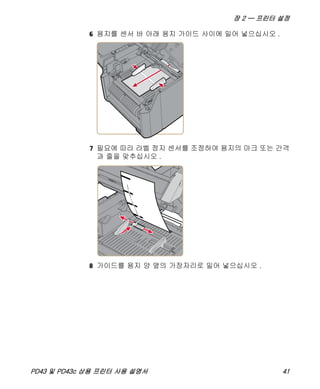 장 2 — 프린터 설정
PD43 및 PD43c 상용 프린터 사용 설명서 41
6 용지를 센서 바 아래 용지 가이드 사이에 밀어 넣으십시오 .
7 필요에 따라 라벨 정지 센서를 조정하여 용지의 마크 또는 간격
과 줄을 맞추십시오 .
8 가이드를 용지 양 옆의 가장자리로 밀어 넣으십시오 .
 