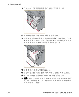 장 2 — 프린터 설정
42 PD43 및 PD43c 상용 프린터 사용 설명서
9 라벨 분배기의 측면 버튼을 눌러 전면 도어를 엽니다 .
10 라이너의 끝에 가장 가까운 라벨을 분리합니다 .
11 라벨 분배기의 전면 도어의 슬롯을 통해 라이너를 넣습니다 . 용
지를 당겨서 펴지 마십시오 . 라이너는 프린터의 롤러와 라벨 분
배기 전면 도어의 롤러 사이에 위치해야 합니다 .
12 라벨 분배기 전면 도어를 닫습니다 .
13 프린터 장치를 아래로 눌러 제자리에 고정되도록 하십시오 .
14 용지함 도어를 닫은 다음 프린터 맨 위를 닫으십시오 .
15 을 누르고 2 초간 누른 상태를 유지하여 피드 테스트를 시작
합니다 . 프린터가 용지 급지를 보정하면서 프린터 전면에서 두
개의 라벨을 내놓습니다 .
 