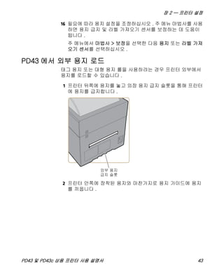 장 2 — 프린터 설정
PD43 및 PD43c 상용 프린터 사용 설명서 43
16 필요에 따라 용지 설정을 조정하십시오 . 주 메뉴 마법사를 사용
하면 용지 급지 및 라벨 가져오기 센서를 보정하는 데 도움이
됩니다 .
주 메뉴에서 마법사 > 보정을 선택한 다음 용지 또는 라벨 가져
오기 센서를 선택하십시오 .
PD43 에서 외부 용지 로드
태그 용지 또는 대형 용지 롤을 사용하려는 경우 프린터 외부에서
용지를 로드할 수 있습니다 .
1 프린터 뒤쪽에 용지를 놓고 외장 용지 급지 슬롯을 통해 프린터
에 용지를 급지합니다 .
2 프린터 안쪽에 장착된 용지와 마찬가지로 용지 가이드에 용지
를 끼웁니다 .
 
