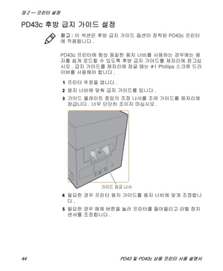 장 2 — 프린터 설정
44 PD43 및 PD43c 상용 프린터 사용 설명서
PD43c 후방 급지 가이드 설정
PD43c 프린터에 항상 동일한 용지 너비를 사용하는 경우에는 용
지를 쉽게 로드할 수 있도록 후방 급지 가이드를 제자리에 잠그십
시오 . 급지 가이드를 제자리에 잠글 때는 #1 Phillips 스크류 드라
이버를 사용해야 합니다 .
1 프린터 뚜껑을 엽니다 .
2 용지 너비에 맞춰 급지 가이드를 밉니다 .
3 가이드 플레이트 중앙의 조정 나사를 조여 가이드를 제자리에
잠급니다 . 너무 단단히 조이지 마십시오 .
4 필요한 경우 프린터 용지 가이드를 용지 너비에 맞게 조정합니
다 .
5 필요한 경우 해제 버튼을 눌러 프린터를 들어올리고 라벨 정지
센서를 조정합니다 .
참고 : 이 섹션은 후방 급지 가이드 옵션이 장착된 PD43c 프린터
에 적용됩니다 .
 