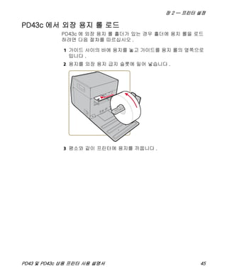 장 2 — 프린터 설정
PD43 및 PD43c 상용 프린터 사용 설명서 45
PD43c 에서 외장 용지 롤 로드
PD43c 에 외장 용지 롤 홀더가 있는 경우 홀더에 용지 롤을 로드
하려면 다음 절차를 따르십시오 .
1 가이드 사이의 바에 용지를 놓고 가이드를 용지 롤의 옆쪽으로
밉니다 .
2 용지를 외장 용지 급지 슬롯에 밀어 넣습니다 .
3 평소와 같이 프린터에 용지를 끼웁니다 .
 