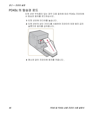 장 2 — 프린터 설정
46 PD43 및 PD43c 상용 프린터 사용 설명서
PD43c 의 탑승권 로드
티켓 선반 부속품이 있는 경우 다음 절차에 따라 PD43c 프린터에
서 탑승권 용지를 로드하십시오 .
1 티켓 선반에 미디어를 놓습니다 .
2 티켓 선반의 상단 가이드를 사용하여 프린터의 외장 용지 급지
슬롯으로 용지를 급지합니다 .
3 평소와 같이 프린터에 용지를 끼웁니다 .
 