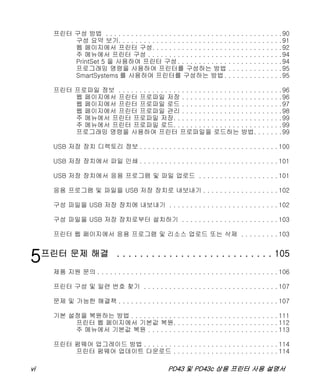 vi PD43 및 PD43c 상용 프린터 사용 설명서
프린터 구성 방법 . . . . . . . . . . . . . . . . . . . . . . . . . . . . . . . . . . . . . . . . . .90
구성 요약 보기. . . . . . . . . . . . . . . . . . . . . . . . . . . . . . . . . . . . . . .91
웹 페이지에서 프린터 구성. . . . . . . . . . . . . . . . . . . . . . . . . . . . . . .92
주 메뉴에서 프린터 구성 . . . . . . . . . . . . . . . . . . . . . . . . . . . . . . . .94
PrintSet 5 을 사용하여 프린터 구성 . . . . . . . . . . . . . . . . . . . . . . . . .94
프로그래밍 명령을 사용하여 프린터를 구성하는 방법 . . . . . . . . . . . . .95
SmartSystems 를 사용하여 프린터를 구성하는 방법. . . . . . . . . . . . . .95
프린터 프로파일 정보 . . . . . . . . . . . . . . . . . . . . . . . . . . . . . . . . . . . . . . .96
웹 페이지에서 프린터 프로파일 저장 . . . . . . . . . . . . . . . . . . . . . . . .96
웹 페이지에서 프린터 프로파일 로드 . . . . . . . . . . . . . . . . . . . . . . . .97
웹 페이지에서 프린터 프로파일 관리 . . . . . . . . . . . . . . . . . . . . . . . .98
주 메뉴에서 프린터 프로파일 저장. . . . . . . . . . . . . . . . . . . . . . . . . .99
주 메뉴에서 프린터 프로파일 로드. . . . . . . . . . . . . . . . . . . . . . . . . .99
프로그래밍 명령을 사용하여 프린터 프로파일을 로드하는 방법. . . . . . .99
USB 저장 장치 디렉토리 정보 . . . . . . . . . . . . . . . . . . . . . . . . . . . . . . . . . 100
USB 저장 장치에서 파일 인쇄 . . . . . . . . . . . . . . . . . . . . . . . . . . . . . . . . . 101
USB 저장 장치에서 응용 프로그램 및 파일 업로드 . . . . . . . . . . . . . . . . . . . 101
응용 프로그램 및 파일을 USB 저장 장치로 내보내기 . . . . . . . . . . . . . . . . . . 102
구성 파일을 USB 저장 장치에 내보내기 . . . . . . . . . . . . . . . . . . . . . . . . . . 102
구성 파일을 USB 저장 장치로부터 설치하기 . . . . . . . . . . . . . . . . . . . . . . . 103
프린터 웹 페이지에서 응용 프로그램 및 리소스 업로드 또는 삭제 . . . . . . . . . 103
5프린터 문제 해결 . . . . . . . . . . . . . . . . . . . . . . . . . . . 105
제품 지원 문의 . . . . . . . . . . . . . . . . . . . . . . . . . . . . . . . . . . . . . . . . . . . 106
프린터 구성 및 일련 번호 찾기 . . . . . . . . . . . . . . . . . . . . . . . . . . . . . . . . 107
문제 및 가능한 해결책 . . . . . . . . . . . . . . . . . . . . . . . . . . . . . . . . . . . . . . 107
기본 설정을 복원하는 방법 . . . . . . . . . . . . . . . . . . . . . . . . . . . . . . . . . . . 111
프린터 웹 페이지에서 기본값 복원. . . . . . . . . . . . . . . . . . . . . . . . . 112
주 메뉴에서 기본값 복원 . . . . . . . . . . . . . . . . . . . . . . . . . . . . . . . 113
프린터 펌웨어 업그레이드 방법 . . . . . . . . . . . . . . . . . . . . . . . . . . . . . . . . 114
프린터 펌웨어 업데이트 다운로드 . . . . . . . . . . . . . . . . . . . . . . . . . 114
 