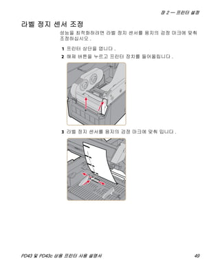장 2 — 프린터 설정
PD43 및 PD43c 상용 프린터 사용 설명서 49
라벨 정지 센서 조정
성능을 최적화하려면 라벨 정지 센서를 용지의 검정 마크에 맞춰
조정하십시오 .
1 프린터 상단을 엽니다 .
2 해제 버튼을 누르고 프린터 장치를 들어올립니다 .
3 라벨 정지 센서를 용지의 검정 마크에 맞춰 밉니다 .
 