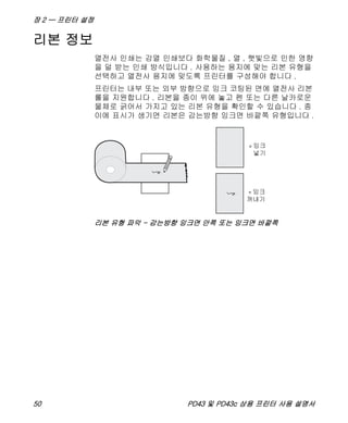 장 2 — 프린터 설정
50 PD43 및 PD43c 상용 프린터 사용 설명서
리본 정보
열전사 인쇄는 감열 인쇄보다 화학물질 , 열 , 햇빛으로 인한 영향
을 덜 받는 인쇄 방식입니다 . 사용하는 용지에 맞는 리본 유형을
선택하고 열전사 용지에 맞도록 프린터를 구성해야 합니다 .
프린터는 내부 또는 외부 방향으로 잉크 코팅된 면에 열전사 리본
롤을 지원합니다 . 리본을 종이 위에 놓고 펜 또는 다른 날카로운
물체로 긁어서 가지고 있는 리본 유형을 확인할 수 있습니다 . 종
이에 표시가 생기면 리본은 감는방향 잉크면 바깥쪽 유형입니다 .
리본 유형 파악 - 감는방향 잉크면 안쪽 또는 잉크면 바깥쪽
 