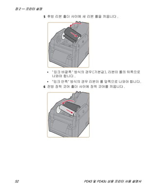 장 2 — 프린터 설정
52 PD43 및 PD43c 상용 프린터 사용 설명서
5 후방 리본 홀더 사이에 새 리본 롤을 끼웁니다 .
• "잉크 바깥쪽" 방식의 경우(기본값), 리본이 롤의 뒤쪽으로
나와야 합니다 .
• "잉크 안쪽" 방식의 경우 리본이 롤 앞쪽으로 나와야 합니다.
6 전방 장착 코어 홀더 사이에 장착 코어를 끼웁니다 .
 