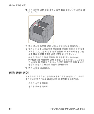 장 2 — 프린터 설정
54 PD43 및 PD43c 상용 프린터 사용 설명서
10 장착 코어에 리본 끝을 붙이고 슬랙 휠을 돌려 , 남는 리본을 정
리합니다 .
11 먼저 용지함 도어를 닫은 다음 프린터 상단을 닫습니다 .
12 열전사 인쇄를 수행하도록 프린터를 구성한 경우 다음 단계를
계속합니다 . 그렇지 않은 경우 프린터 주 메뉴에서 설정 > 인
쇄 > 용지 > 인쇄 방법 > 리본 (TTR) 을 선택합니다 .
아이콘 프린터의 경우 프린터 웹 페이지 또는 Intermec
PrintSet 5 를 사용하여 인쇄 설정을 구성해야 합니다 . 프린터
가 시작될 때 인쇄 버튼을 잠시 누르면 자동으로 용지 및 리본
공급이 보정되고 테스트 라벨이 인쇄됩니다 .
13 변경 사항을 저장합니다 .
잉크 방향 변경
기본적으로 프린터는 " 잉크면 바깥쪽 " 으로 설정됩니다 . 프린터
를 " 잉크면 안쪽 " 으로 설정하려면 이 절차를 따르십시오 .
1 프린터 상단을 엽니다 .
2 용지함 도어를 엽니다 .
 