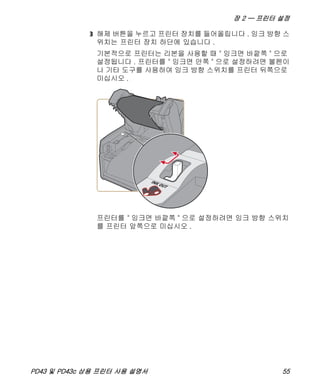 장 2 — 프린터 설정
PD43 및 PD43c 상용 프린터 사용 설명서 55
3 해제 버튼을 누르고 프린터 장치를 들어올립니다 . 잉크 방향 스
위치는 프린터 장치 하단에 있습니다 .
기본적으로 프린터는 리본을 사용할 때 " 잉크면 바깥쪽 " 으로
설정됩니다 . 프린터를 " 잉크면 안쪽 " 으로 설정하려면 볼펜이
나 기타 도구를 사용하여 잉크 방향 스위치를 프린터 뒤쪽으로
미십시오 .
프린터를 " 잉크면 바깥쪽 " 으로 설정하려면 잉크 방향 스위치
를 프린터 앞쪽으로 미십시오 .
INK OUT
 