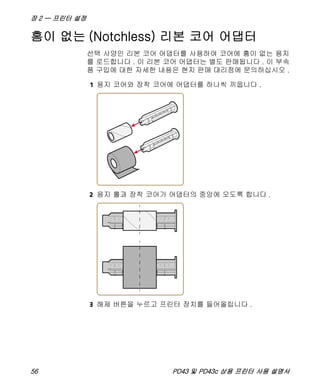 장 2 — 프린터 설정
56 PD43 및 PD43c 상용 프린터 사용 설명서
홈이 없는 (Notchless) 리본 코어 어댑터
선택 사양인 리본 코어 어댑터를 사용하여 코어에 홈이 없는 용지
를 로드합니다 . 이 리본 코어 어댑터는 별도 판매됩니다 . 이 부속
품 구입에 대한 자세한 내용은 현지 판매 대리점에 문의하십시오 .
1 용지 코어와 장착 코어에 어댑터를 하나씩 끼웁니다 .
2 용지 롤과 장착 코어가 어댑터의 중앙에 오도록 합니다 .
3 해제 버튼을 누르고 프린터 장치를 들어올립니다 .
 
