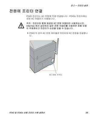 장 2 — 프린터 설정
PD43 및 PD43c 상용 프린터 사용 설명서 59
전원에 프린터 연결
PD43 프린터는 AC 전원에 직접 연결됩니다 . PD43c 프린터에는
외장 AC 어댑터가 사용됩니다 .
1 PD43 의 경우 AC 전원 케이블로 프린터와 AC 전원을 연결합니
다 .
주의 : 프린터와 함께 제공된 AC 전원 어댑터만 사용하십시오 .
Intermec 에서 승인하지 않은 전원 어댑터를 사용하면 제품 보증
이 무효화되고 프린터가 손상을 입을 수 있습니다 .
 
