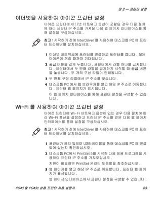 장 2 — 프린터 설정
PD43 및 PD43c 상용 프린터 사용 설명서 63
이더넷을 사용하여 아이콘 프린터 설정
아이콘 프린터에 이더넷 네트워크 옵션이 포함된 경우 다음 절차
에 따라 프린터 IP 주소를 가져온 다음 웹 페이지 인터페이스를 통
해 설정을 구성하십시오 .
1 이더넷 네트워크에 프린터를 연결하고 프린터를 켭니다 . 모든
아이콘이 꺼질 때까지 기다립니다 .
2 공급 버튼을 길게 누릅니다 . 프린터에서 라벨 하나를 급지합니
다 . 프린터에서 두 번째 라벨을 급지하기 시작할 때 공급 버튼
을 놓습니다 . 두 개의 구성 라벨이 인쇄됩니다 .
3 두 번째 구성 라벨에서 IP 주소를 찾습니다 .
4 데스크톱 PC 에서 웹 브라우저를 열고 해당 IP 주소로 이동합니
다 . 프린터 웹 페이지가 표시됩니다 .
이 웹 페이지 인터페이스를 통해 프린터 설정을 구성할 수 있습
니다 .
Wi-Fi 를 사용하여 아이콘 프린터 설정
아이콘 프린터에 Wi-Fi 네트워크 옵션이 있는 경우 다음 절차에 따
라 Wi-Fi 통신을 설정하고 프린터 IP 주소를 얻은 다음 웹 페이지
인터페이스를 통해 설정을 구성하십시오.
1 프린터가 켜져 있으며 USB 케이블을 통해 데스크톱 PC 에 연결
되어 있는지 확인하십시오 .
2 데스크톱 PC에서 PrintSet 5를 시작한 다음 응용 프로그램을 사
용하여 프린터 IP 주소를 가져오십시오 .
지원이 필요하면 PrintSet 온라인 도움말을 참조하십시오 .
3 웹 페이지를 열고 해당 IP 주소로 이동합니다 . 프린터 웹 페이
지가 표시됩니다 .
웹 페이지 인터페이스에서 프린터 설정을 구성할 수 있습니다 .
참고 : 시작하기 전에 InterDriver 를 사용하여 데스크톱 PC 에 프린
터 드라이버를 설치하십시오 .
참고 : 시작하기 전에 InterDriver 를 사용하여 데스크톱 PC 에 프린
터 드라이버를 설치하십시오 .
 
