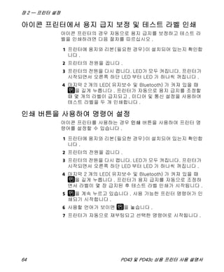 장 2 — 프린터 설정
64 PD43 및 PD43c 상용 프린터 사용 설명서
아이콘 프린터에서 용지 급지 보정 및 테스트 라벨 인쇄
아이콘 프린터의 경우 자동으로 용지 급지를 보정하고 테스트 라
벨을 인쇄하려면 다음 절차를 따르십시오 .
1 프린터에 용지와 리본(필요한 경우)이 설치되어 있는지 확인합
니다 .
2 프린터의 전원을 끕니다 .
3 프린터의 전원을 다시 켭니다. LED가 모두 켜집니다. 프린터가
시작되면서 오른쪽 하단 LED 부터 LED 가 하나씩 꺼집니다 .
4 마지막 2 개의 LED( 유지보수 및 Bluetooth) 가 켜져 있을 때
을 길게 누릅니다 . 프린터가 자동으로 용지 급지를 조정할
때 몇 개의 라벨이 급지되고 , 미디어 및 통신 설정을 사용하여
테스트 라벨을 두 개 인쇄합니다 .
인쇄 버튼을 사용하여 명령어 설정
아이콘 프린터를 사용하는 경우 인쇄 버튼을 사용하여 프린터 명
령어를 설정할 수 있습니다 .
1 프린터에 용지와 리본(필요한 경우)이 설치되어 있는지 확인합
니다 .
2 프린터의 전원을 끕니다 .
3 프린터의 전원을 다시 켭니다. LED가 모두 켜집니다. 프린터가
시작되면서 오른쪽 하단 LED 부터 LED 가 하나씩 꺼집니다 .
4 마지막 2 개의 LED( 유지보수 및 Bluetooth) 가 켜져 있을 때
을 길게 누릅니다 . 프린터가 용지 급지를 자동으로 조정하
면서 라벨이 몇 장 급지된 후 테스트 라벨 인쇄가 시작됩니다 .
5 을 계속 누르고 있습니다 . 사용 가능한 프린터 명령어가 인
쇄되기 시작합니다 .
6 사용할 언어가 보이면 을 놓습니다 .
7 프린터가 자동으로 재부팅되고 선택한 명령어로 시작됩니다 .
 