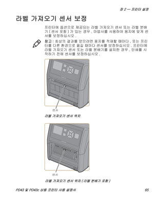 장 2 — 프린터 설정
PD43 및 PD43c 상용 프린터 사용 설명서 65
라벨 가져오기 센서 보정
프린터에 옵션으로 제공되는 라벨 가져오기 센서 또는 라벨 분배
기 ( 센서 포함 ) 가 있는 경우 , 마법사를 사용하여 용지에 맞게 센
서를 보정하십시오 .
라벨 가져오기 센서 위치
참고 : 최상의 결과를 얻으려면 용지를 적재할 때마다 , 또는 프린
터를 다른 환경으로 옮길 때마다 센서를 보정하십시오 . 프린터에
라벨 가져오기 센서 또는 라벨 분배기를 설치한 경우 , 인쇄를 시
작하기 전에 센서를 보정하십시오 .
라벨 가져오기 센서 위치 ( 라벨 분배기 포함 )
 