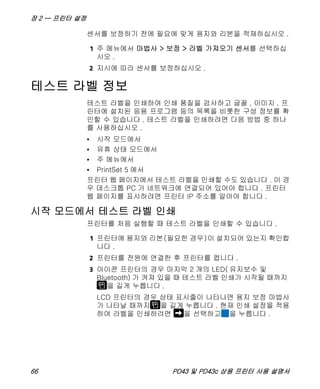 장 2 — 프린터 설정
66 PD43 및 PD43c 상용 프린터 사용 설명서
센서를 보정하기 전에 필요에 맞게 용지와 리본을 적재하십시오 .
1 주 메뉴에서 마법사 > 보정 > 라벨 가져오기 센서를 선택하십
시오 .
2 지시에 따라 센서를 보정하십시오 .
테스트 라벨 정보
테스트 라벨을 인쇄하여 인쇄 품질을 검사하고 글꼴 , 이미지 , 프
린터에 설치된 응용 프로그램 등의 목록을 비롯한 구성 정보를 확
인할 수 있습니다 . 테스트 라벨을 인쇄하려면 다음 방법 중 하나
를 사용하십시오 .
• 시작 모드에서
• 유휴 상태 모드에서
• 주 메뉴에서
• PrintSet 5 에서
프린터 웹 페이지에서 테스트 라벨을 인쇄할 수도 있습니다 . 이 경
우 데스크톱 PC 가 네트워크에 연결되어 있어야 합니다 . 프린터
웹 페이지를 표시하려면 프린터 IP 주소를 알아야 합니다 .
시작 모드에서 테스트 라벨 인쇄
프린터를 처음 실행할 때 테스트 라벨을 인쇄할 수 있습니다 .
1 프린터에 용지와 리본(필요한 경우)이 설치되어 있는지 확인합
니다 .
2 프린터를 전원에 연결한 후 프린터를 켭니다 .
3 아이콘 프린터의 경우 마지막 2 개의 LED( 유지보수 및
Bluetooth) 가 켜져 있을 때 테스트 라벨 인쇄가 시작될 때까지
을 길게 누릅니다 .
LCD 프린터의 경우 상태 표시줄이 나타나면 용지 보정 마법사
가 나타날 때까지 을 길게 누릅니다 . 현재 인쇄 설정을 적용
하여 라벨을 인쇄하려면 을 선택하고 을 누릅니다 .
 