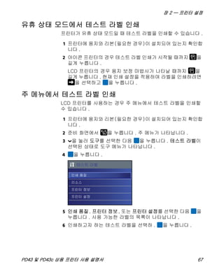 장 2 — 프린터 설정
PD43 및 PD43c 상용 프린터 사용 설명서 67
유휴 상태 모드에서 테스트 라벨 인쇄
프린터가 유휴 상태 모드일 때 테스트 라벨을 인쇄할 수 있습니다 .
1 프린터에 용지와 리본(필요한 경우)이 설치되어 있는지 확인합
니다 .
2 아이콘 프린터의 경우 테스트 라벨 인쇄가 시작될 때까지 을
길게 누릅니다 .
LCD 프린터의 경우 용지 보정 마법사가 나타날 때까지 을
길게 누릅니다 . 현재 인쇄 설정을 적용하여 라벨을 인쇄하려면
을 선택하고 을 누릅니다 .
주 메뉴에서 테스트 라벨 인쇄
LCD 프린터를 사용하는 경우 주 메뉴에서 테스트 라벨을 인쇄할
수 있습니다 .
1 프린터에 용지와 리본(필요한 경우)이 설치되어 있는지 확인합
니다 .
2 준비 화면에서 을 누릅니다 . 주 메뉴가 나타납니다 .
3 을 눌러 도구를 선택한 다음 을 누릅니다 . 테스트 라벨이
선택된 상태로 도구 메뉴가 나타납니다 .
4 을 누릅니다 .
5 인쇄 품질, 프린터 정보, 또는 프린터 설정를 선택한 다음 을
누릅니다 . 사용 가능한 라벨의 목록이 나타납니다 .
6 인쇄하고자 하는 테스트 라벨을 선택하 . 을 누릅니다 .
 