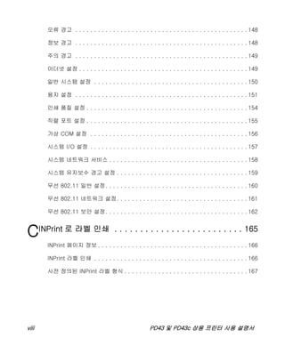 viii PD43 및 PD43c 상용 프린터 사용 설명서
오류 경고 . . . . . . . . . . . . . . . . . . . . . . . . . . . . . . . . . . . . . . . . . . . . . . 148
정보 경고 . . . . . . . . . . . . . . . . . . . . . . . . . . . . . . . . . . . . . . . . . . . . . . 148
주의 경고 . . . . . . . . . . . . . . . . . . . . . . . . . . . . . . . . . . . . . . . . . . . . . . 149
이더넷 설정 . . . . . . . . . . . . . . . . . . . . . . . . . . . . . . . . . . . . . . . . . . . . . 149
일반 시스템 설정 . . . . . . . . . . . . . . . . . . . . . . . . . . . . . . . . . . . . . . . . . 150
용지 설정 . . . . . . . . . . . . . . . . . . . . . . . . . . . . . . . . . . . . . . . . . . . . . . 151
인쇄 품질 설정 . . . . . . . . . . . . . . . . . . . . . . . . . . . . . . . . . . . . . . . . . . . 154
직렬 포트 설정 . . . . . . . . . . . . . . . . . . . . . . . . . . . . . . . . . . . . . . . . . . . 155
가상 COM 설정 . . . . . . . . . . . . . . . . . . . . . . . . . . . . . . . . . . . . . . . . . . 156
시스템 I/O 설정 . . . . . . . . . . . . . . . . . . . . . . . . . . . . . . . . . . . . . . . . . . 157
시스템 네트워크 서비스 . . . . . . . . . . . . . . . . . . . . . . . . . . . . . . . . . . . . . 158
시스템 유지보수 경고 설정 . . . . . . . . . . . . . . . . . . . . . . . . . . . . . . . . . . . 159
무선 802.11 일반 설정. . . . . . . . . . . . . . . . . . . . . . . . . . . . . . . . . . . . . . 160
무선 802.11 네트워크 설정. . . . . . . . . . . . . . . . . . . . . . . . . . . . . . . . . . . 161
무선 802.11 보안 설정. . . . . . . . . . . . . . . . . . . . . . . . . . . . . . . . . . . . . . 162
CINPrint 로 라벨 인쇄 . . . . . . . . . . . . . . . . . . . . . . . . . 165
INPrint 페이지 정보 . . . . . . . . . . . . . . . . . . . . . . . . . . . . . . . . . . . . . . . . 166
INPrint 라벨 인쇄 . . . . . . . . . . . . . . . . . . . . . . . . . . . . . . . . . . . . . . . . . 166
사전 정의된 INPrint 라벨 형식 . . . . . . . . . . . . . . . . . . . . . . . . . . . . . . . . . 167
 