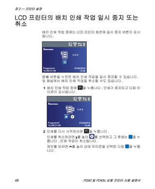 장 2 — 프린터 설정
68 PD43 및 PD43c 상용 프린터 사용 설명서
LCD 프린터의 배치 인쇄 작업 일시 중지 또는
취소
배치 인쇄 작업 중에는 LCD 프린터 화면에 일시 중지 버튼이 표시
됩니다 .
인쇄 버튼을 누르면 배치 인쇄 작업을 일시 중지할 수 있습니다 .
앞 패널에서 배치 인쇄 작업을 취소할 수도 있습니다 .
1 배치 인쇄 작업 중에 을 누릅니다 . 인쇄가 중지되고 다음 아
이콘이 표시됩니다 .
2 인쇄를 다시 시작하려면 을 누릅니다 .
인쇄를 취소하려면 를 눌러 를 선택하고 그 후에는 을 누
릅니다 . 인쇄 작업이 취소됩니다 .
정보를 보려면 를 눌러 상태 아이콘을 선택한 다음 을 누릅
니다 .
Fingerprint
10.200.27.89
01/04/2014
12:00
2 of 5
Fingerprint
10.200.27.89
01/04/2014
12:00
2 of 5
 