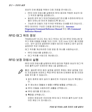 장 2 — 프린터 설정
70 PD43 및 PD43c 상용 프린터 사용 설명서
최상의 인쇄 품질을 위해서 다음 지침을 준수합니다 .
• RFID 보정 마법사를 실행하여 RFID 용지에 적합한 최상의 태
그 위치와 출력을 결정합니다 .
• 필요한 경우 태그 위치(TAGADJUST 변수)를 수정하여 RFID 라
벨이 안테나와 바르게 정렬되도록 합니다 .
• 가능한 한 라벨의 가장 두꺼운 부분에는 인쇄를 하지 마십시오 .
RFID 파라미터 구성은 다음을 참조하십시오 . Intermec
Fingerprint Command Reference Manual 또는 IPL Command
Reference Manual.
RFID 태그 위치 정보
TAGADJUST 라고도 하는 태그 위치는 태그와 RFID 안테나에 맞
추기 위해 라벨을 이동할 거리 ( 단위 : 도트 /mm/ 인치 ) 를 지정합
니다 . 양수 값으로 설정하면 라벨이 앞으로 이동하고 음수 값으로
설정하면 뒤로 이동합니다 .
태그 위치를 계산하려면 다음 방법 중 하나를 사용하십시오 .
• RFID 마법사를 실행합니다 .
• 태그 위치를 수동으로 계산합니다 .
RFID 보정 마법사 실행
RFID 보정 마법사를 실행하여 RFID 용지에 적합한 최상의 태그 위
치와 출력 (UHF 인레이만 해당 ) 을 결정합니다 .
1 용지 종류와 용지 길이가 올바르게 구성되어 있는지 확인합니
다 .
2 주 메뉴에서 마법사 > 보정 > RFID 보정을 선택합니다 .
3 RFID 모듈을 사용하려면 사용을 선택합니다 .
4 RFID 용지를 로드합니다 .
5 확인을 선택합니다 .
보정이 완료되면 프린터에 RFID 태그 위치와 출력 (UHF 인레
이만 해당 ) 이 표시됩니다 .
참고 : 올바른 RFID 용지 설정을 결정한 후에는 해당 설정을 프린
터 프로파일에 저장하고 특정 RFID 용지에 인쇄해야 할 때 프로파
일을 로드할 수 있습니다 .
 