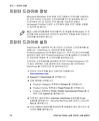 장 3 — 프린터 연결
74 PD43 및 PD43c 상용 프린터 사용 설명서
프린터 드라이버 정보
Microsoft Windows 인쇄 응용 프로그램에서 프린터를 사용하려
면 먼저 프린터 드라이버 소프트웨어를 PC 에 설치해야 합니다 .
드라이버는 PC 와 프린터 간의 통신을 가능하게 만들고
Honeywell PrintSet 5 같은 소프트웨어 응용 프로그램을 사용할
수 있도록 해 줍니다 .
프린터 드라이버 설치
InterDriver 를 사용하여 PC 에 프린터 드라이버 소프트웨어를 설
치합니다 . InterDriver 는 프린터와 함께 제공된
PrinterCompanion CD 에 들어 있습니다 . 아직 PC 에 드라이버를
설치하지 않은 경우 PrinterCompanion CD 를 실행하고 안내에 따
라 프린터에 연결한 후 드라이버를 설치하십시오 .
드라이버 소프트웨어를 설치해야 하지만 PrinterCompanion CD
가 없는 경우에는 다음 절차에 따라 Intermec 웹 사이트에서
InterDriver 를 다운로드한 후 설치하십시오 .
1 인터넷 브라우저를 열고 다음으로 이동합니다.
www.intermec.com.
2 Support > Downloads 를 선택합니다 .
3 다음 항목을 선택합니다 .
a Product Category 목록에서 Printers 를 선택합니다.
c Product 목록에서 PD43, PD43c Commercial Printer 를 선
택한 다음 Submit 을 클릭합니다 .
4 다운로드 페이지에서 Intermec InterDriver X.X.X M-X ver.
X.XX 를 클릭합니다 . Security Warning 대화 상자가 나타나면
Run 을 클릭합니다 .
5 프로그램에서 컴퓨터를 변경하도록 허용할지 묻는 메시지가 표
시되면 예를 클릭합니다 .
참고 : USB 포트를 통해 프린터를 PC 로 연결할 때 Windows 가 프
린터를 자동 감지하지만 프린터의 정상적인 작동을 위해 프린터 드
라이버를 설치해야 합니다 .
b Product Family 목록에서 Fixed Printer 를 선택합니다 .
 