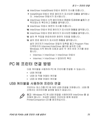 장 3 — 프린터 연결
PD43 및 PD43c 상용 프린터 사용 설명서 75
6 InterDriver InstallShield 마법사 화면의 지시를 따릅니다 .
7 InstallShield 마법사 완료 페이지가 표시되면 다음을 클릭합니
다 . InterDriver 마법사가 표시됩니다 .
8 InterDriver 마법사 시작 페이지에서 프린터 드라이버 설치가 선
택되었는지 확인하고 다음을 클릭합니다 .
9 InterDriver 마법사 화면의 지시를 따릅니다 .
10 InterDriver 마법사 완료 페이지가 표시되면 마침을 클릭합니다.
11 InterDriver 마법사 완료 페이지가 표시되면 다음을 클릭합니다.
12 설치 후 작업을 완료하려면 화면의 지침을 따릅니다 .
13 설치 완료 페이지가 표시되면 마침을 클릭합니다 .
설치 관리자가 InterDriver 파일의 압축을 풀고 Program Files
디렉토리의 Intermec/InterDriver 폴더에 설치한 다음
Windows 시작 메뉴에 다음과 같은 두 개의 바로 가기를 생성
합니다 .
• Intermec > InterDriver > InterDriver 마법사
• Intermec > InterDriver > 업데이트 확인
PC 에 프린터 연결 방법
다음 케이블을 사용하여 PC 에 프린터를 연결할 수 있습니다 .
• USB 케이블
• USB 대 직렬 어댑터 케이블
• USB 대 병렬 어댑터 케이블
USB 케이블을 사용하여 프린터 연결
프린터는 데스크톱 PC 에 대한 USB 연결을 지원합니다 . USB 통
신에서는 파라미터를 설정할 필요가 없습니다 .
참고 : Windows PC 에 USB 연결을 사용하려면 InterDriver 를 설
치해야 합니다 . 자세한 내용은 프린터와 함께 제공된
PrinterCompanion CD 를 참조하십시오 .
 