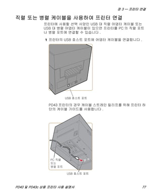 장 3 — 프린터 연결
PD43 및 PD43c 상용 프린터 사용 설명서 77
직렬 또는 병렬 케이블을 사용하여 프린터 연결
프린터에 사용할 선택 사양인 USB 대 직렬 어댑터 케이블 또는
USB 대 병렬 어댑터 케이블이 있으면 프린터를 PC 의 직렬 포트
나 병렬 포트에 연결할 수 있습니다 .
1 프린터의 USB 호스트 포트에 어댑터 케이블을 연결합니다 .
PD43 프린터의 경우 케이블 스트레인 릴리프를 위해 프린터 하
단의 케이블 가이드를 사용합니다 .
 