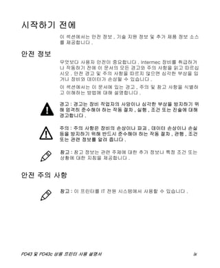 PD43 및 PD43c 상용 프린터 사용 설명서 ix
시작하기 전에
이 섹션에서는 안전 정보 , 기술 지원 정보 및 추가 제품 정보 소스
를 제공합니다 .
안전 정보
무엇보다 사용자 안전이 중요합니다 . Intermec 장비를 취급하거
나 작동하기 전에 이 문서의 모든 경고와 주의 사항을 읽고 따르십
시오 . 안전 경고 및 주의 사항을 따르지 않으면 심각한 부상을 입
거나 장비와 데이터가 손상될 수 있습니다 .
이 섹션에서는 이 문서에 있는 경고 , 주의 및 참고 사항을 식별하
고 이해하는 방법에 대해 설명합니다 .
안전 주의 사항
경고 : 경고는 장비 작업자의 사망이나 심각한 부상을 방지하기 위
해 엄격히 준수해야 하는 작동 절차 , 실행 , 조건 또는 진술에 대해
경고합니다 .
주의 : 주의 사항은 장비의 손상이나 파괴 , 데이터 손상이나 손실
등을 방지하기 위해 반드시 준수해야 하는 작동 절차 , 관행 , 조건
또는 관련 정보를 알려 줍니다 .
참고 : 참고 정보는 관련 주제에 대한 추가 정보나 특정 조건 또는
상황에 대한 지침을 제공합니다 .
참고 : 이 프린터를 IT 전원 시스템에서 사용할 수 있습니다 .
 
