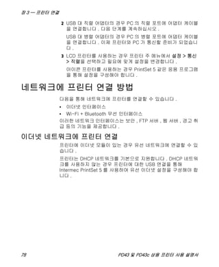 장 3 — 프린터 연결
78 PD43 및 PD43c 상용 프린터 사용 설명서
2 USB 대 직렬 어댑터의 경우 PC 의 직렬 포트에 어댑터 케이블
을 연결합니다 . 다음 단계를 계속하십시오 .
USB 대 병렬 어댑터의 경우 PC 의 병렬 포트에 어댑터 케이블
을 연결합니다 . 이제 프린터와 PC 가 통신할 준비가 되었습니
다 .
3 LCD 프린터를 사용하는 경우 프린터 주 메뉴에서 설정 > 통신
> 직렬을 선택하고 필요에 맞게 설정을 변경합니다 .
아이콘 프린터를 사용하는 경우 PrintSet 5 같은 응용 프로그램
을 통해 설정을 구성해야 합니다 .
네트워크에 프린터 연결 방법
다음을 통해 네트워크에 프린터를 연결할 수 있습니다 .
• 이더넷 인터페이스
• Wi-Fi + Bluetooth 무선 인터페이스
이러한 네트워크 인터페이스는 보안 , FTP 서버 , 웹 서버 , 경고 취
급 등의 기능을 제공합니다 .
이더넷 네트워크에 프린터 연결
프린터에 이더넷 모듈이 있는 경우 유선 네트워크에 연결할 수 있
습니다 .
프린터는 DHCP 네트워크를 기본으로 지원합니다 . DHCP 네트워
크를 사용하지 않는 경우 프린터에 대한 USB 연결을 통해
Intermec PrintSet 5 를 사용하여 유선 이더넷 설정을 구성해야 합
니다 .
 