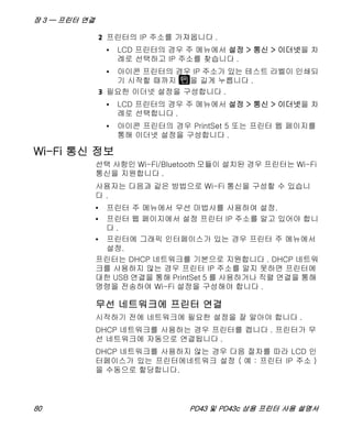 장 3 — 프린터 연결
80 PD43 및 PD43c 상용 프린터 사용 설명서
2 프린터의 IP 주소를 가져옵니다 .
• LCD 프린터의 경우 주 메뉴에서 설정 > 통신 > 이더넷을 차
례로 선택하고 IP 주소를 찾습니다 .
• 아이콘 프린터의 경우 IP 주소가 있는 테스트 라벨이 인쇄되
기 시작할 때까지 을 길게 누릅니다 .
3 필요한 이더넷 설정을 구성합니다 .
• LCD 프린터의 경우 주 메뉴에서 설정 > 통신 > 이더넷을 차
례로 선택합니다 .
• 아이콘 프린터의 경우 PrintSet 5 또는 프린터 웹 페이지를
통해 이더넷 설정을 구성합니다 .
Wi-Fi 통신 정보
선택 사항인 Wi-Fi/Bluetooth 모듈이 설치된 경우 프린터는 Wi-Fi
통신을 지원합니다 .
사용자는 다음과 같은 방법으로 Wi-Fi 통신을 구성할 수 있습니
다 .
• 프린터 주 메뉴에서 무선 마법사를 사용하여 설정.
• 프린터 웹 페이지에서 설정 프린터 IP 주소를 알고 있어야 합니
다 .
• 프린터에 그래픽 인터페이스가 있는 경우 프린터 주 메뉴에서
설정.
프린터는 DHCP 네트워크를 기본으로 지원합니다 . DHCP 네트워
크를 사용하지 않는 경우 프린터 IP 주소를 알지 못하면 프린터에
대한 USB 연결을 통해 PrintSet 5 를 사용하거나 직렬 연결을 통해
명령을 전송하여 Wi-Fi 설정을 구성해야 합니다 .
무선 네트워크에 프린터 연결
시작하기 전에 네트워크에 필요한 설정을 잘 알아야 합니다 .
DHCP 네트워크를 사용하는 경우 프린터를 켭니다 . 프린터가 무
선 네트워크에 자동으로 연결됩니다 .
DHCP 네트워크를 사용하지 않는 경우 다음 절차를 따라 LCD 인
터페이스가 있는 프린터에네트워크 설정 ( 예 : 프린터 IP 주소 )
을 수동으로 할당합니다.
 