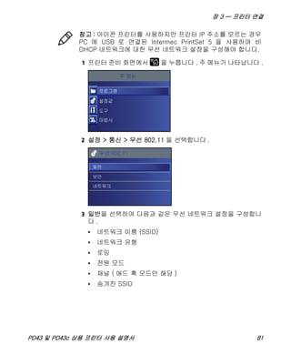 장 3 — 프린터 연결
PD43 및 PD43c 상용 프린터 사용 설명서 81
1 프린터 준비 화면에서 을 누릅니다 . 주 메뉴가 나타납니다 .
2 설정 > 통신 > 무선 802.11 을 선택합니다 .
3 일반을 선택하여 다음과 같은 무선 네트워크 설정을 구성합니
다 .
• 네트워크 이름 (SSID)
• 네트워크 유형
• 로밍
• 전원 모드
• 채널 ( 애드 혹 모드만 해당 )
• 숨겨진 SSID
참고 : 아이콘 프린터를 사용하지만 프린터 IP 주소를 모르는 경우
PC 에 USB 로 연결된 Intermec PrintSet 5 을 사용하여 비
DHCP 네트워크에 대한 무선 네트워크 설정을 구성해야 합니다.
 