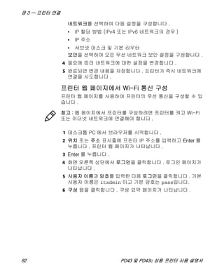 장 3 — 프린터 연결
82 PD43 및 PD43c 상용 프린터 사용 설명서
네트워크를 선택하여 다음 설정을 구성합니다 .
• IP 할당 방법 (IPv4 또는 IPv6 네트워크의 경우 )
• IP 주소
• 서브넷 마스크 및 기본 라우터
보안을 선택하여 모든 무선 네트워크 보안 설정을 구성합니다 .
4 필요에 따라 네트워크에 대한 설정을 변경합니다 .
5 완료되면 변경 내용을 저장합니다 . 프린터가 즉시 네트워크에
연결을 시도합니다 .
프린터 웹 페이지에서 Wi-Fi 통신 구성
프린터 웹 페이지를 사용하여 프린터의 무선 통신을 구성할 수 있
습니다 .
1 데스크톱 PC 에서 브라우저를 시작합니다 .
2 위치 또는 주소 표시줄에 프린터 IP 주소를 입력하고 Enter 를
누릅니다 . 프린터 웹 페이지가 나타납니다 .
3 Enter 를 누릅니다 .
4 화면 오른쪽 상단에서 로그인을 클릭합니다 . 로그인 페이지가
나타납니다 .
5 사용자 이름과 암호를 입력한 다음 로그인을 클릭합니다 . 기본
사용자 이름은 itadmin 이고 기본 암호는 pass입니다.
6 구성 탭을 클릭합니다 . 구성 요약 페이지가 나타납니다 .
참고 : 웹 페이지에서 프린터를 구성하려면 프린터를 켜고 Wi-Fi
또는 이더넷 네트워크에 연결해야 합니다 .
 