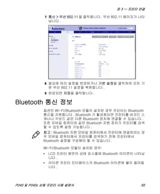 장 3 — 프린터 연결
PD43 및 PD43c 상용 프린터 사용 설명서 83
7 통신 > 무선 802.11 을 클릭합니다 . 무선 802.11 페이지가 나타
납니다 .
8 필요에 따라 설정을 변경하거나 기본 설정을 클릭하여 모든 기
본 무선 802.11 설정을 복원합니다 .
9 완료되면 저장을 클릭합니다 .
Bluetooth 통신 정보
옵션인 Wi-Fi/Bluetooth 모듈이 설치된 경우 프린터는 Bluetooth
통신을 지원합니다 . Bluetooth 가 활성화되면 프린터를 바코드 스
캐너나 키보드 같은 다른 Bluetooth 장치에 연결할 수 있습니다 .
또한 모바일 컴퓨터와 같은 Bluetooth 지원 장치가 프린터를 검색
할 수 있도록 설정 가능합니다 .
Wi-Fi/Bluetooth 모듈이 설치된 경우:
• LCD 프린터 화면의 상태 표시줄에 Bluetooth 아이콘이 나타납
니다 .
• 아이콘 프린터 인터페이스의 Bluetooth 아이콘에 불이 들어옵
니다 .
참고 : Bluetooth 지원 모바일 컴퓨터에서 프린터에 연결하려는 경
우 모바일 컴퓨터에서 프린터를 검색하기 전에 프린터에서
Bluetooth 설정을 구성해야 할 수 있습니다 .
 