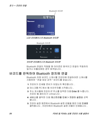 장 3 — 프린터 연결
84 PD43 및 PD43c 상용 프린터 사용 설명서
LCD 인터페이스의 Bluetooth 아이콘
아이콘 인터페이스의 Bluetooth 아이콘
Bluetooth 연결이 작동할 때 아이콘은 흰색이고 연결이 작동하지
않거나 비활성화된 경우 회색입니다 .
바코드를 판독하여 Bluetooth 장치에 연결
Bluetooth 지원 바코드 스캐너를 프린터에 연결하려면 스캐너를
사용하여 " 연결 대상 검색 " 바코드를 읽습니다 .
1 프린터가 인쇄할 준비가 되었는지 확인합니다 .
2 데스크톱 PC 에서 웹 브라우저를 시작합니다 .
3 주소 표시줄에 프린터 IP 주소를 입력한 다음 Enter 를 누릅니다.
프린터 웹 페이지가 나타납니다 .
4 서비스를 클릭한 다음 테스트라벨 인쇄 > 프린터 설정을 선택
합니다 .
5 프린터 설정 화면에서 Bluetooth 설정 라벨을 찾은 다음 인쇄를
클릭합니다 . 프린터에서 Bluetooth 설정 라벨이 인쇄됩니다 .
Fingerprint
10.200.27.89
01/04/2014
12:00
®
PD
 