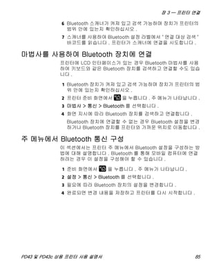 장 3 — 프린터 연결
PD43 및 PD43c 상용 프린터 사용 설명서 85
6 Bluetooth 스캐너가 켜져 있고 검색 가능하며 장치가 프린터의
범위 안에 있는지 확인하십시오 .
7 스캐너를 사용하여 Bluetooth 설정 라벨에서 " 연결 대상 검색 "
바코드를 읽습니다 . 프린터가 스캐너에 연결을 시도합니다 .
마법사를 사용하여 Bluetooth 장치에 연결
프린터에 LCD 인터페이스가 있는 경우 Bluetooth 마법사를 사용
하여 키보드와 같은 Bluetooth 장치를 검색하고 연결할 수도 있습
니다 .
1 Bluetooth 장치가 켜져 있고 검색 가능하며 장치가 프린터의 범
위 안에 있는지 확인하십시오 .
2 프린터 준비 화면에서 을 누릅니다 . 주 메뉴가 나타납니다 .
3 마법사 > 통신 > Bluetooth 를 선택합니다 .
4 화면 지시에 따라 Bluetooth 장치를 검색하고 연결합니다 .
Bluetooth 장치에 연결할 수 없는 경우 Bluetooth 설정을 변경
하거나 Bluetooth 장치를 프린터와 가까운 위치로 이동합니다 .
주 메뉴에서 Bluetooth 통신 구성
이 섹션에서는 프린터 주 메뉴에서 Bluetooth 설정을 구성하는 방
법에 대해 설명합니다 . Bluetooth 를 통해 모바일 컴퓨터에 연결
하려는 경우 이 설정을 구성해야 할 수 있습니다 .
1 준비 화면에서 을 누릅니다 . 주 메뉴가 나타납니다 .
2 설정 > 통신 > Bluetooth 를 선택합니다 .
3 필요에 따라 Bluetooth 장치의 설정을 변경합니다 .
4 완료되면 변경 내용을 저장하고 프린터를 다시 시작합니다 .
 
