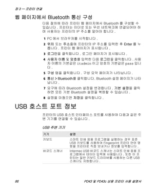 장 3 — 프린터 연결
86 PD43 및 PD43c 상용 프린터 사용 설명서
웹 페이지에서 Bluetooth 통신 구성
다음 절차에 따라 프린터 웹 페이지에서 Bluetooth 를 구성할 수
있습니다 . 프린터는 이더넷 또는 무선 네트워크에 연결되어야 하
며 사용자는 프린터의 IP 주소를 알아야 합니다 .
1 PC 에서 브라우저를 시작합니다 .
2 위치 또는 주소줄에 프린터의 IP 주소를 입력한 후 Enter 를 누
릅니다 . 프린터 웹 페이지가 표시됩니다 .
3 로그인을 클릭합니다 . 로그인 페이지가 표시됩니다 .
4 사용자 이름 및 암호를 입력한 다음 로그인을 클릭합니다 . 사용
자 이름의 기본값은 itadmin 이고 암호의 기본값은 pass 입니
다 .
5 구성 탭을 클릭합니다 . 구성 요약 페이지가 나타납니다 .
6 통신 > Bluetooth를 클릭합니다. Bluetooth 설정 페이지가 나타
납니다 .
7 요구에 따라 Bluetooth 설정을 변경합니다 . 기본 설정을 클릭
하면 모든 기본 Bluetooth 설정을 복원할 수 있습니다 .
8 설정을 마쳤으면 저장을 클릭합니다 .
USB 호스트 포트 정보
프린터의 USB 호스트 인터페이스 포트를 사용하여 다음과 같은 주
변 기기를 연결할 수 있습니다 .
USB 주변 기기
기기 설명
키보드 스마트 인쇄 응용 프로그램을 실행하는 경우 표준
USB 키보드를 사용하여 Fingerprint 프린터 언어 명
령을 프린터로 직접 보내거나 정보를 입력합니다 .
바코드 스캐너 Intermec USB 바코드 스캐너는 스마트 인쇄 응용 프
로그램에서 데이터 입력에 사용됩니다 . 또한 이 프
린터는 일반 키보드 드라이버를 사용하는 다른 USB
스캐너도 지원합니다 .
 