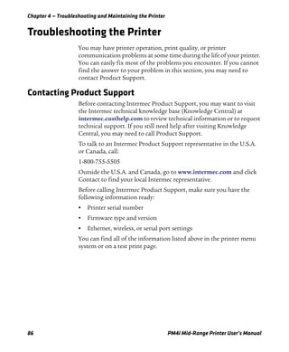 Chapter 4 — Troubleshooting and Maintaining the Printer
86 PM4i Mid-Range Printer User’s Manual
Troubleshooting the Printer
You may have printer operation, print quality, or printer
communication problems at some time during the life of your printer.
You can easily fix most of the problems you encounter. If you cannot
find the answer to your problem in this section, you may need to
contact Product Support.
Contacting Product Support
Before contacting Intermec Product Support, you may want to visit
the Intermec technical knowledge base (Knowledge Central) at
intermec.custhelp.com to review technical information or to request
technical support. If you still need help after visiting Knowledge
Central, you may need to call Product Support.
To talk to an Intermec Product Support representative in the U.S.A.
or Canada, call:
1-800-755-5505
Outside the U.S.A. and Canada, go to www.intermec.com and click
Contact to find your local Intermec representative.
Before calling Intermec Product Support, make sure you have the
following information ready:
• Printer serial number
• Firmware type and version
• Ethernet, wireless, or serial port settings
You can find all of the information listed above in the printer menu
system or on a test print page.
 