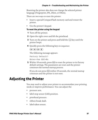 Chapter 4 — Troubleshooting and Maintaining the Printer
PM4i Mid-Range Printer User’s Manual 97
Resetting the printer also does not change the selected printer
language (Fingerprint, IPL, ZSim, or DSim).
There are two ways to reset the printer:
• Insert a special CompactFlash memory card and restart the
printer.
• Use the printer’s keypad.
To reset the printer using the keypad
1 Turn off the printer.
2 Open the right cover and lift the printhead.
3 Turn on the printer and press and hold the I key until the
printer beeps.
4 Quickly press the following keys in sequence:
D U U L
The following message appears:
Factory Default?
Enter=Yes ESC=No
5 Within 10 seconds, press E to reset the printer to its factory
default settings. The parameters are reset and the printer
continues the normal startup process.
If you do not press E within 10 seconds, the normal startup
continues and the printer is not reset.
Adjusting the Printer
You may need to adjust your printer to accommodate your printing
needs or improve performance. You can adjust the:
• pressure arm.
• label stop sensor (LSS) position.
• printhead pressure.
• ribbon break shaft.
• label taken sensor.
 