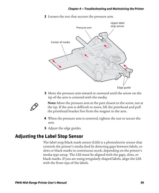Chapter 4 — Troubleshooting and Maintaining the Printer
PM4i Mid-Range Printer User’s Manual 99
2 Loosen the nut that secures the pressure arm.
3 Move the pressure arm inward or outward until the arrow on the
tip of the arm is centered with the media.
4 When the pressure arm is centered, tighten the nut to secure the
arm.
5 Adjust the edge guides.
Adjusting the Label Stop Sensor
The label stop/black mark sensor (LSS) is a photoelectric sensor that
controls the printer’s media feed by detecting gaps between labels, or
slots or black marks in continuous stock, depending on the printer’s
media type setup. The LSS must be aligned with the gaps, slots, or
black marks. If you are using irregularly shaped labels, align the LSS
with the front tips of the labels.
Upper label
stop sensor
Pressure arm
Center of media
Edge guide
Note: Move the pressure arm at the part closest to the screw, not at
the tip. If the arm is difficult to move, lift the printhead and pull
the printhead bracket free from the magnet in the arm.
 